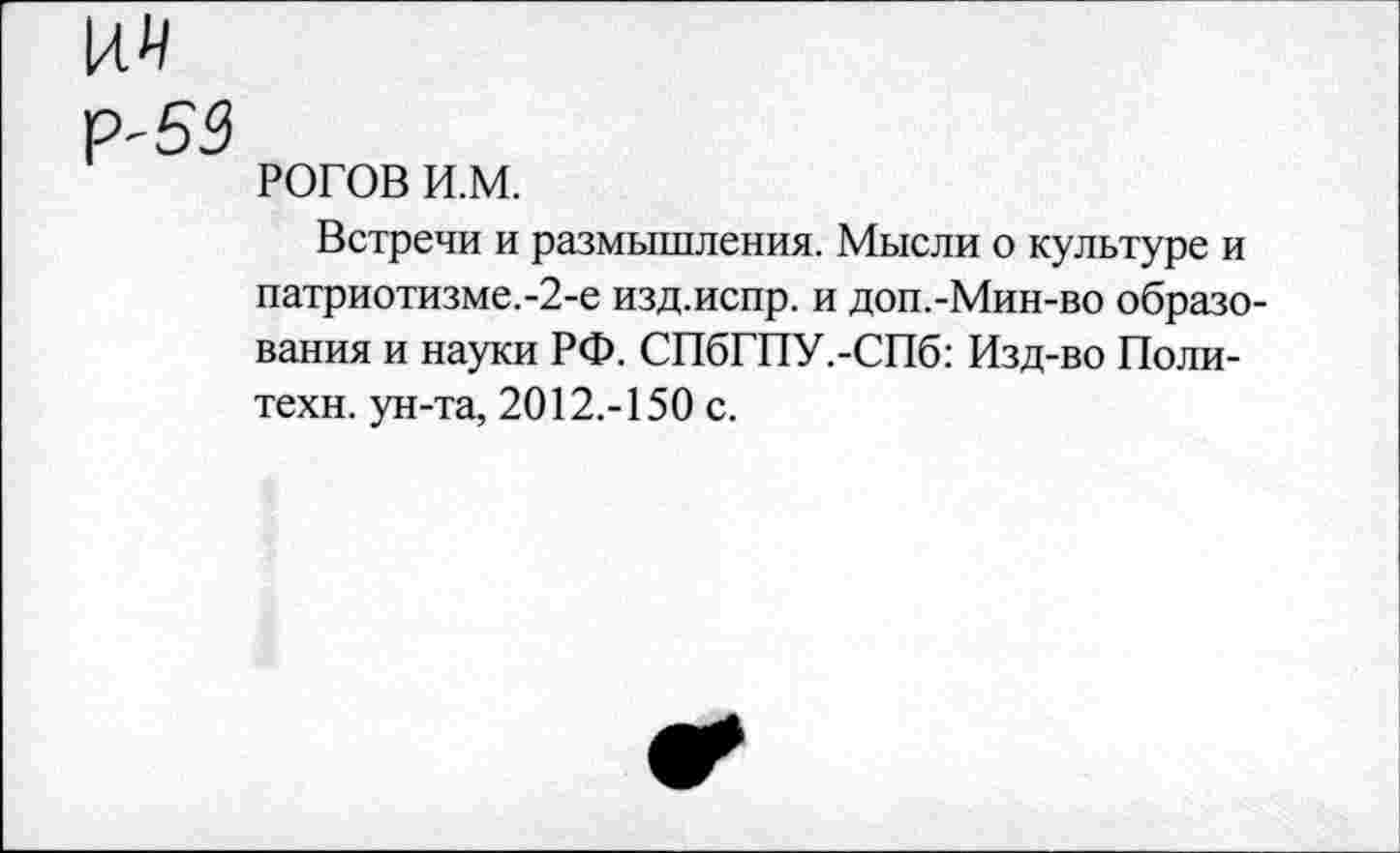 ﻿Р'53
РОГОВ и.м.
Встречи и размышления. Мысли о культуре и патриотизме.-2-е изд.испр. и доп.-Мин-во образования и науки РФ. СПбГПУ.-СПб: Изд-во Политехи. ун-та, 2012.-150 с.